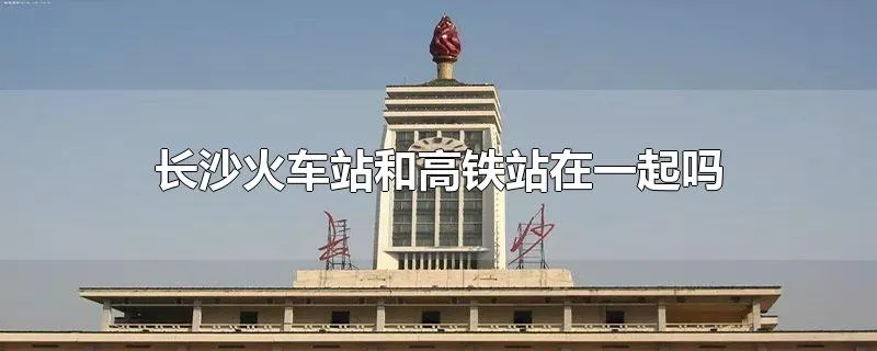 长沙火车站和高铁站在一起吗