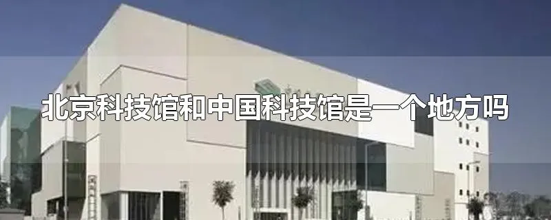 北京科技馆和中国科技馆是一个地方吗