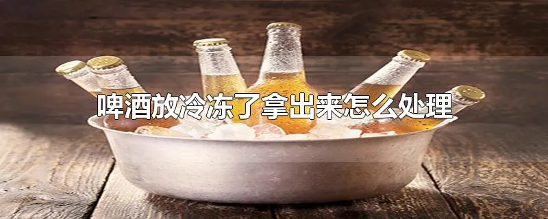 啤酒放冷冻了拿出来怎么处理