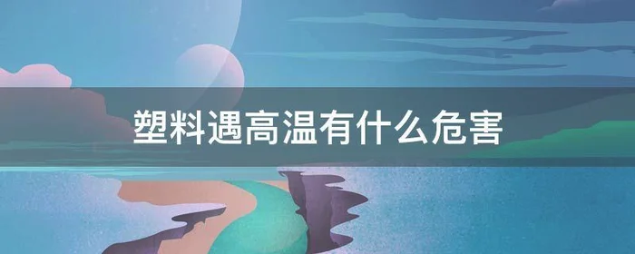 塑料遇高温有什么危害,塑料遇高温会有毒吗