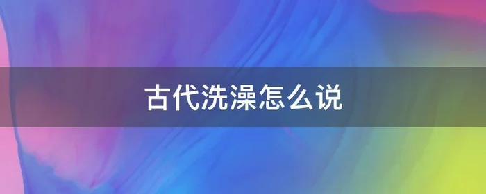 古代洗澡怎么说,洗完澡在古代怎么说