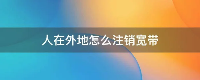 人在外地怎么注销宽带,人在外地怎么注销