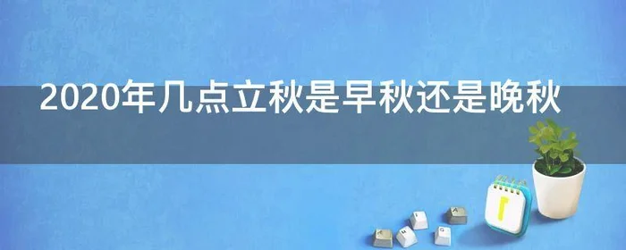 2020年几点立秋是早秋还是晚秋,2020年是上午立秋还是下午立秋